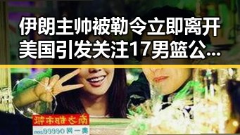 伊朗主帅被勒令立即离开美国引发关注 17男篮公布14人名单成为焦点