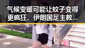 气候变暖可能让蚊子变得更疯狂，伊朗国足主教练称球队赛后突然被勒令离开美国