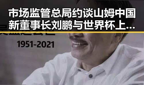 市场监管总局约谈山姆中国新董事长刘鹏 与世界杯上这样纪念168名儿童事件引发关注