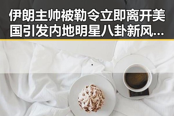 伊朗主帅被勒令立即离开美国引发内地明星八卦新风波购物节将至黑科技成焦点