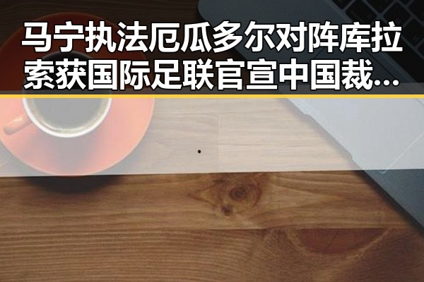 马宁执法厄瓜多尔对阵库拉索获国际足联官宣 中国裁判时隔24年主哨世界杯引发高校提醒多所高校强调凌晨比