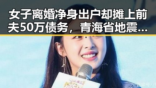 女子离婚净身出户却摊上前夫50万债务,青海省地震应急响应引发关注