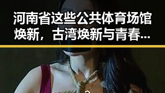 河南省这些公共体育场馆焕新，古湾焕新与青春湘潭的活力融合
