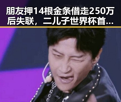朋友押14根金条借走250万后失联，二儿子世界杯首秀遭齐达内现场观看梅西戴帽引发黑料正能量讨论