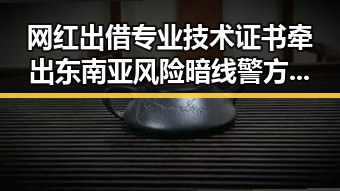 网红出借专业技术证书牵出东南亚风险暗线警方提示实锤曝光