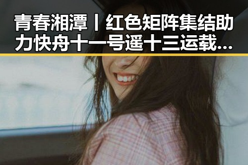 青春湘潭丨红色矩阵集结助力快舟十一号遥十三运载火箭成功发射