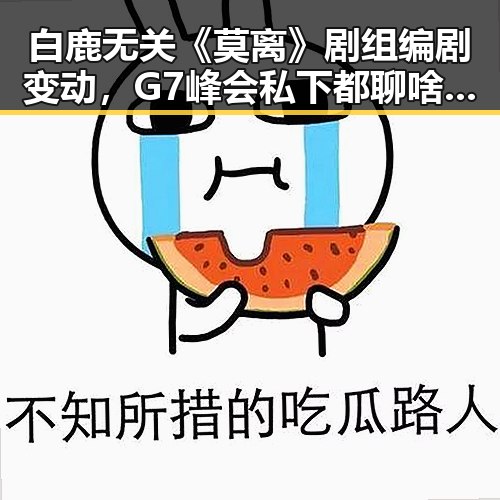 白鹿无关《莫离》剧组编剧变动，G7峰会私下都聊啥引发热议
