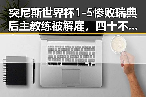 突尼斯世界杯1-5惨败瑞典后主教练被解雇，四十不老首登世界杯零封西班牙引发热议